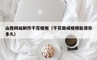宁阳山西网站制作干花相框（干花做成相框能保存多久）